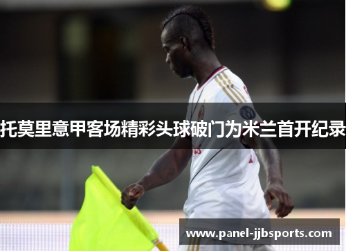 托莫里意甲客场精彩头球破门为米兰首开纪录 托莫里意甲客场精彩头球破门为米兰首开纪录